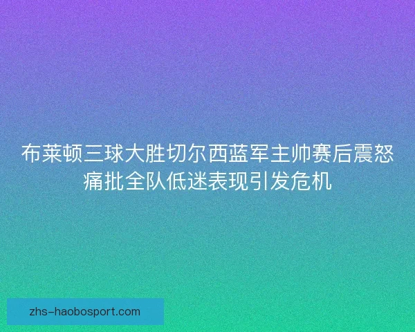 布莱顿三球大胜切尔西蓝军主帅赛后震怒痛批全队低迷表现引发危机
