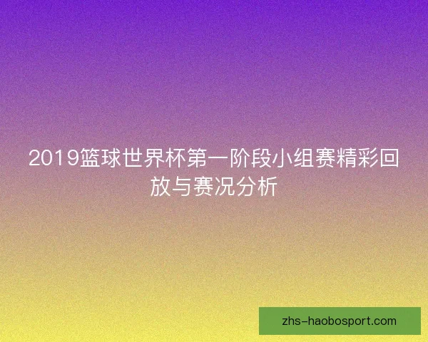 2019篮球世界杯第一阶段小组赛精彩回放与赛况分析