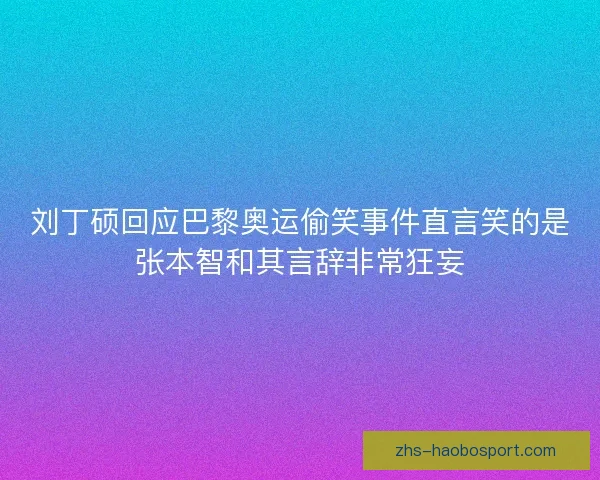 刘丁硕回应巴黎奥运偷笑事件直言笑的是张本智和其言辞非常狂妄